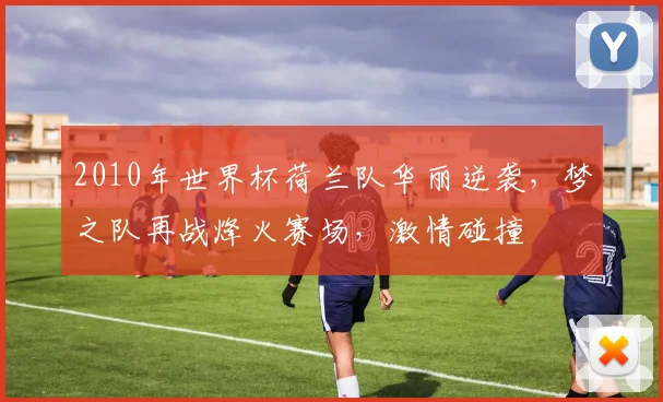 2010年世界杯荷兰队华丽逆袭，梦之队再战烽火赛场，激情碰撞