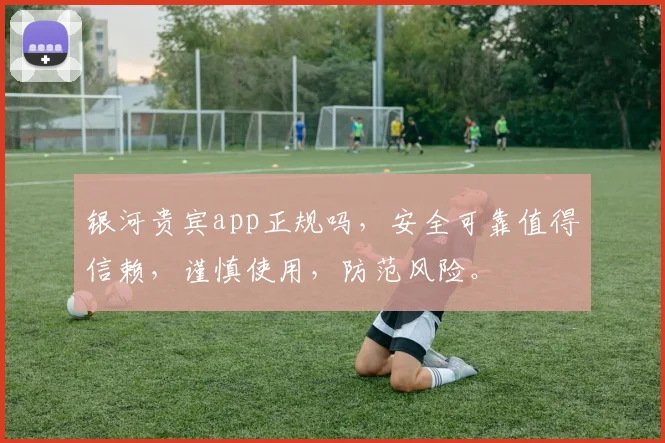 银河贵宾app正规吗，安全可靠值得信赖，谨慎使用，防范风险。