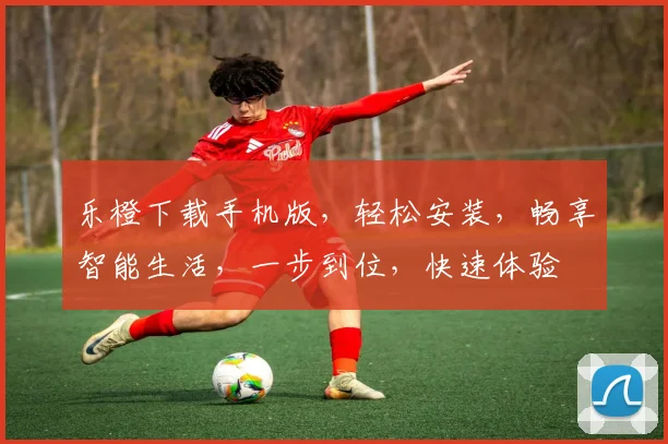 乐橙下载手机版，轻松安装，畅享智能生活，一步到位，快速体验