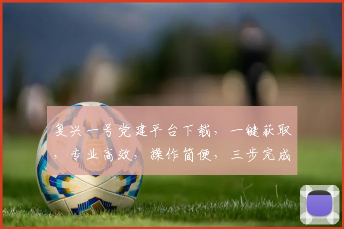 复兴一号党建平台下载，一键获取，专业高效，操作简便，三步完成，助力党建工作
