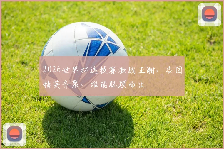 2026世界杯选拔赛激战正酣，各国精英齐聚，谁能脱颖而出