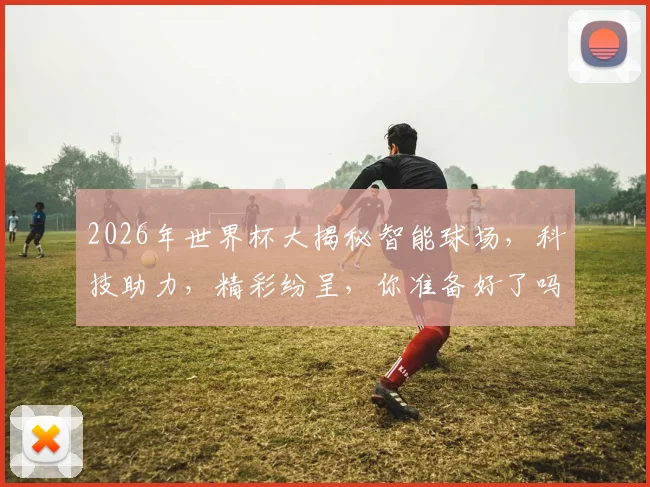 2026年世界杯大揭秘智能球场，科技助力，精彩纷呈，你准备好了吗