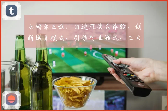 七游乐互娱，打造沉浸式体验，创新娱乐模式，引领行业潮流，三大亮点不容错过，敬请关注