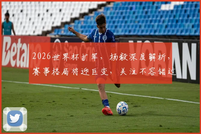 2026世界杯扩军，杨毅深度解析，赛事格局将迎巨变，关注不容错过