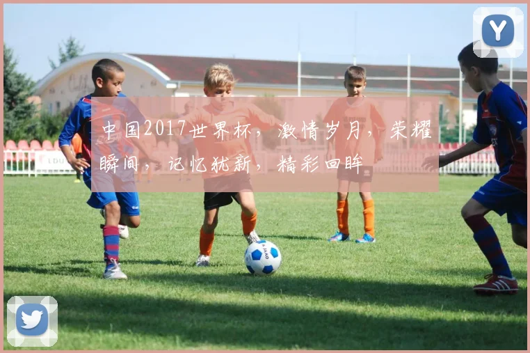 中国2017世界杯，激情岁月，荣耀瞬间，记忆犹新，精彩回眸